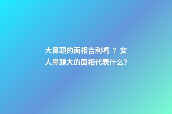 大鼻頭的面相吉利嗎？女人鼻頭大的面相代表什么？